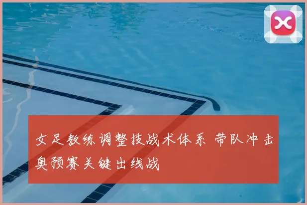 女足教练调整技战术体系 带队冲击奥预赛关键出线战