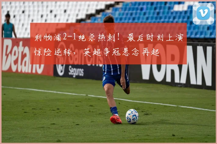 利物浦2-1绝杀热刺！最后时刻上演惊险逆转，英超争冠悬念再起