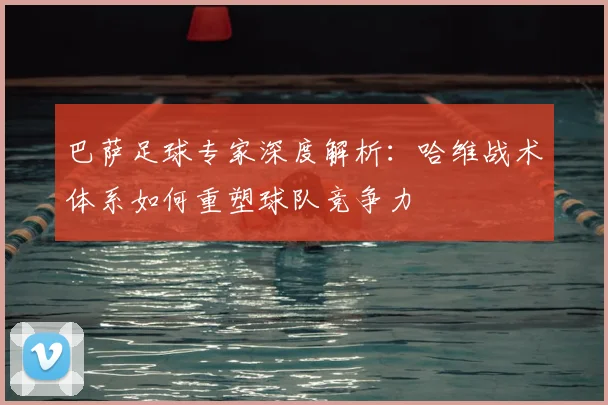 巴萨足球专家深度解析:哈维战术体系如何重塑球队竞争力