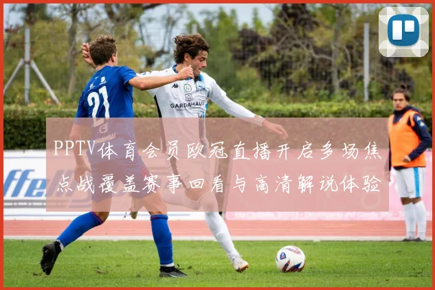 PPTV体育会员欧冠直播开启多场焦点战覆盖赛事回看与高清解说体验