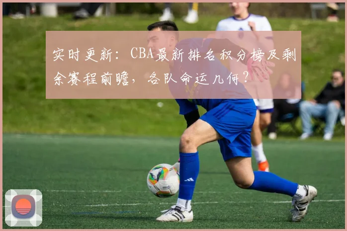 实时更新:CBA最新排名积分榜及剩余赛程前瞻,各队命运几何?