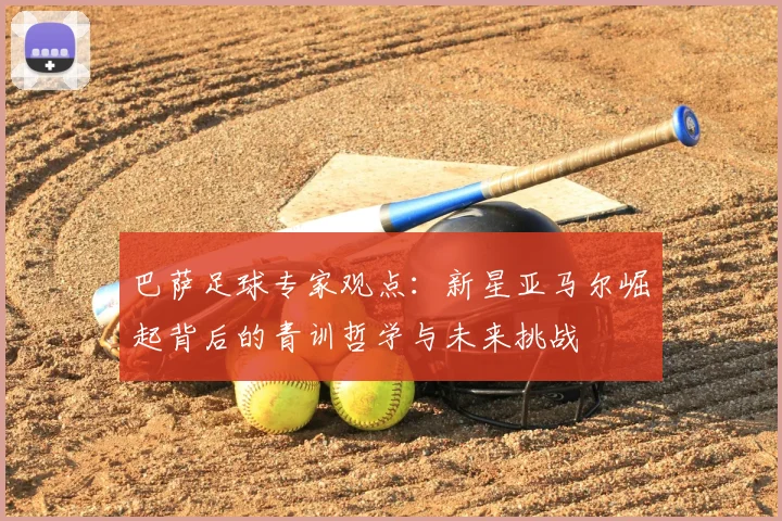 巴萨足球专家观点：新星亚马尔崛起背后的青训哲学与未来挑战