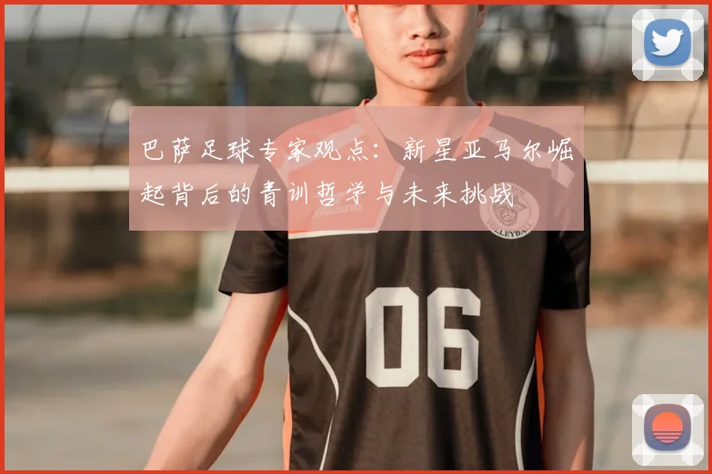 巴萨足球专家观点：新星亚马尔崛起背后的青训哲学与未来挑战