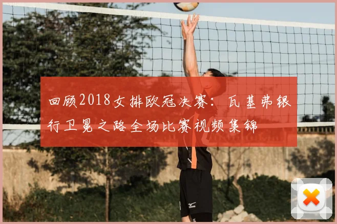 回顾2018女排欧冠决赛：瓦基弗银行卫冕之路全场比赛视频集锦