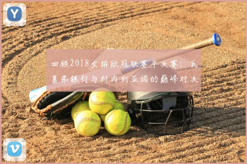 回顾2018女排欧冠联赛半决赛：瓦基弗银行与科内利亚诺的巅峰对决