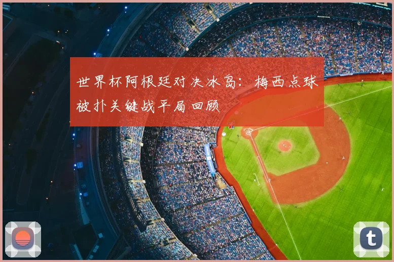 世界杯阿根廷对决冰岛：梅西点球被扑关键战平局回顾