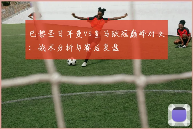巴黎圣日耳曼vs皇马欧冠巅峰对决：战术分析与赛后复盘
