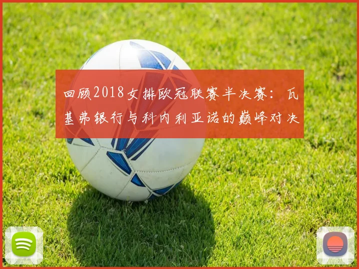 回顾2018女排欧冠联赛半决赛：瓦基弗银行与科内利亚诺的巅峰对决