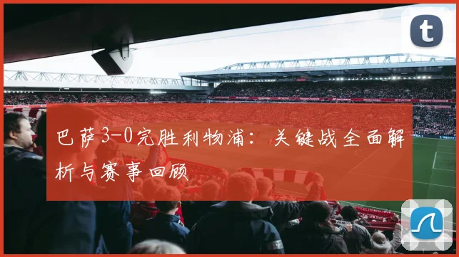 巴萨3-0完胜利物浦：关键战全面解析与赛事回顾